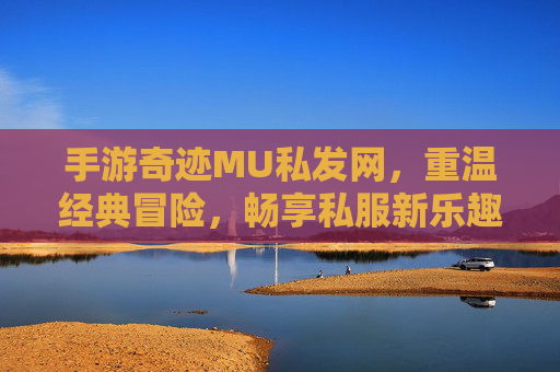 手游奇迹MU私发网，重温经典冒险，畅享私服新乐趣，手游奇迹MU私发网，重温经典冒险，畅享私服新乐趣