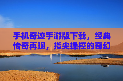 手机奇迹手游版下载，经典传奇再现，指尖操控的奇幻冒险之旅，手机奇迹手游版下载，经典传奇再现，指尖操控的奇幻冒险之旅