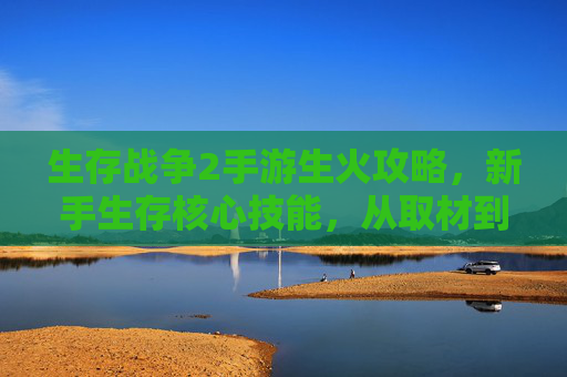 生存战争2手游生火攻略,新手生存核心技能,从取材到点燃的完整流程详解,生存战争2手游生火攻略,新手生存核心技能,从取材到点燃的完整流程详解