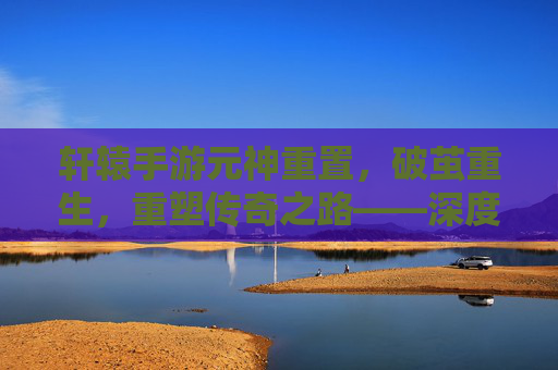 轩辕手游元神重置,破茧重生,重塑传奇之路——深度解析元神重置机制与玩法革新,轩辕手游元神重置,破茧重生,重塑传奇之路——深度解析元神重置机制与玩法革新