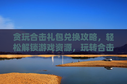 贪玩合击礼包兑换攻略，轻松解锁游戏资源，玩转合击新体验，贪玩合击礼包兑换攻略，轻松解锁游戏资源，玩转合击新体验