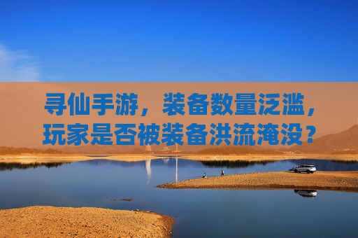 寻仙手游,装备数量泛滥,玩家是否被装备洪流淹没?——论装备系统优化的必要性,寻仙手游,装备数量泛滥,玩家是否被装备洪流淹没?——论装备系统优化的必要性
