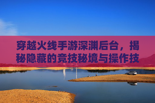 穿越火线手游深渊后台,揭秘隐藏的竞技秘境与操作技巧,穿越火线手游深渊后台,揭秘隐藏竞技秘境与操作技巧