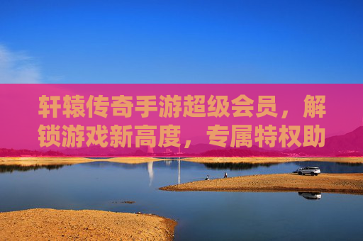 轩辕传奇手游超级会员，解锁游戏新高度，专属特权助你称霸传奇世界，轩辕传奇手游超级会员，解锁游戏新高度，专属特权助你称霸传奇世界