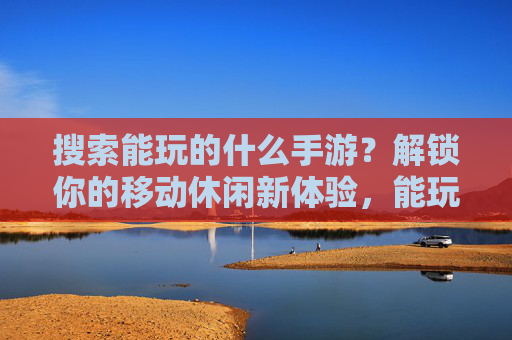 搜索能玩的什么手游？解锁你的移动休闲新体验，能玩的手游推荐，解锁你的移动休闲新体验