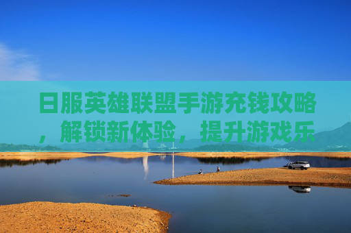 日服英雄联盟手游充钱攻略，解锁新体验，提升游戏乐趣的秘诀，日服英雄联盟手游充钱攻略，解锁新体验，提升游戏乐趣的秘诀