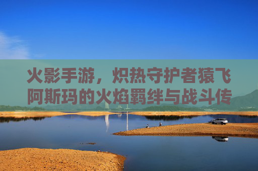 火影手游,炽热守护者猿飞阿斯玛的火焰羁绊与战斗传承,火影手游炽热守护者猿飞阿斯玛的火焰羁绊与战斗传承