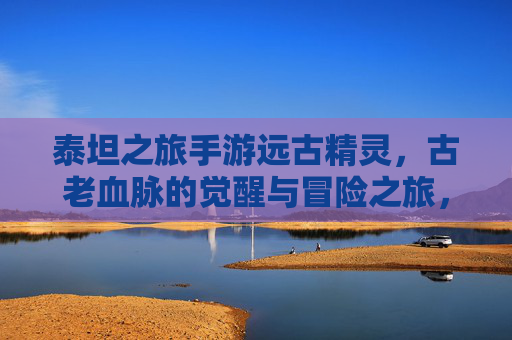 泰坦之旅手游远古精灵，古老血脉的觉醒与冒险之旅，泰坦之旅手游远古精灵，古老血脉的觉醒与冒险之旅