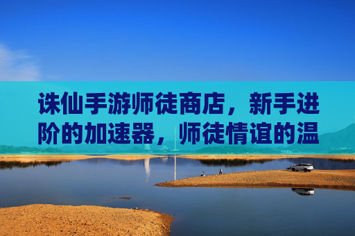 诛仙手游师徒商店,新手进阶的加速器,师徒情谊的温馨见证,诛仙手游师徒商店,新手进阶加速器,师徒情谊的温馨见证