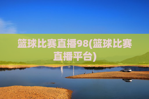 篮球比赛直播98(篮球比赛直播平台)
