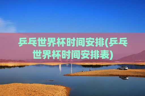 乒乓世界杯时间安排(乒乓世界杯时间安排表)