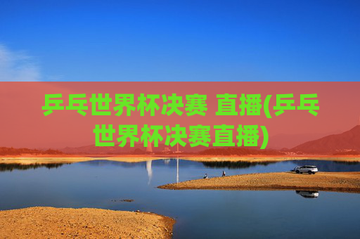 乒乓世界杯决赛 直播(乒乓世界杯决赛直播)