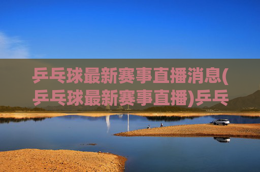 乒乓球最新赛事直播消息(乒乓球最新赛事直播)乒乓球最新赛事直播消息(乒乓球最新赛事直播)