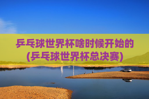乒乓球世界杯啥时候开始的(乒乓球世界杯总决赛)