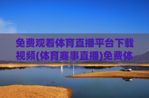 免费观看体育直播平台下载视频(体育赛事直播)免费体育直播平台下载，赛事直播视频观看