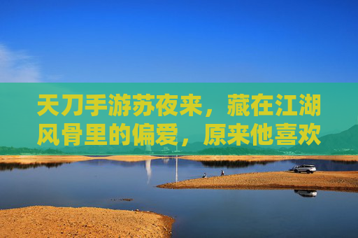 天刀手游苏夜来，藏在江湖风骨里的偏爱，原来他喜欢这些雅物与静物，天刀苏夜来，藏在江湖风骨里的偏爱，原来他喜欢这些雅物与静物