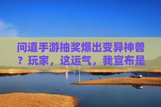 问道手游抽奖爆出变异神兽？玩家，这运气，我宣布是本年度最强！问道手游抽奖爆出变异神兽？玩家，这运气，我宣布是本年度最强！