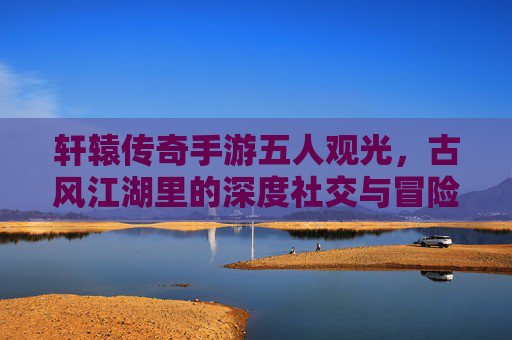 轩辕传奇手游五人观光，古风江湖里的深度社交与冒险体验，轩辕传奇五人观光，古风江湖里的深度社交与冒险体验