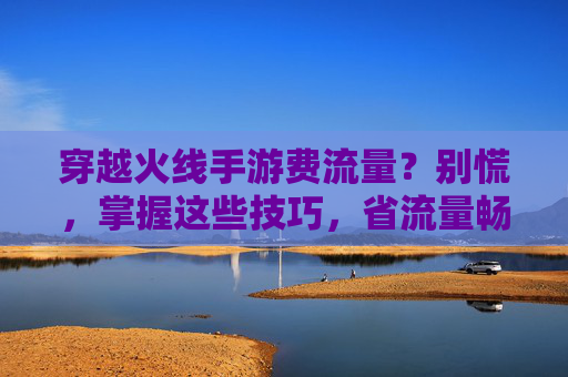 穿越火线手游费流量？别慌，掌握这些技巧，省流量畅玩不心疼！穿越火线手游费流量？别慌，掌握这些技巧，省流量畅玩不心疼！
