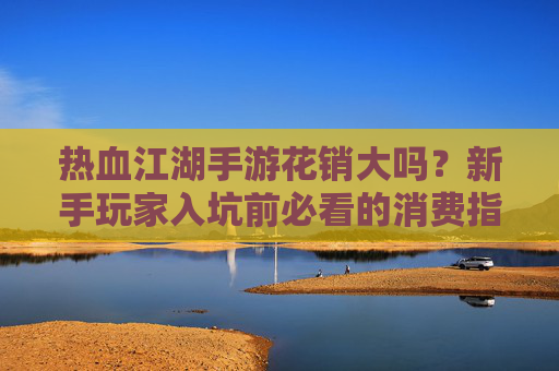 热血江湖手游花销大吗？新手玩家入坑前必看的消费指南，一文看懂游戏内花费真相，热血江湖手游花销解析，新手入坑必看消费指南，一文看懂游戏内花费真相