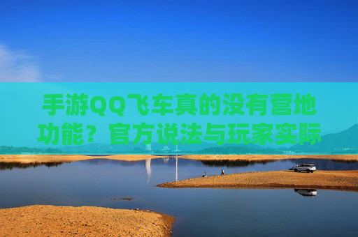 手游QQ飞车真的没有营地功能？官方说法与玩家实际体验的对比分析，手游QQ飞车真的没有营地功能？官方说法与玩家实际体验的对比分析