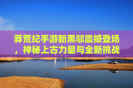 莽荒纪手游新黑邬震撼登场,神秘上古力量与全新挑战,重塑上古战场新格局,莽荒纪手游新黑邬震撼登场,神秘上古力量与全新挑战重塑上古战场新格局
