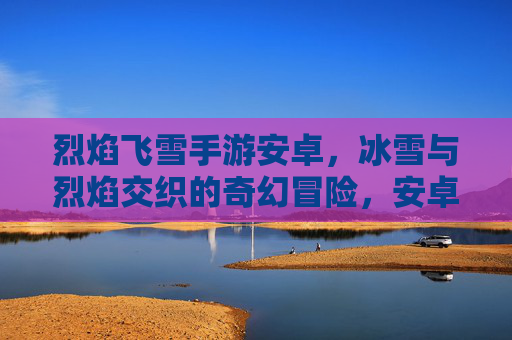 烈焰飞雪手游安卓,冰雪与烈焰交织的奇幻冒险,安卓平台畅玩新体验!烈焰飞雪手游安卓,冰雪与烈焰交织的奇幻冒险,安卓平台畅玩新体验!