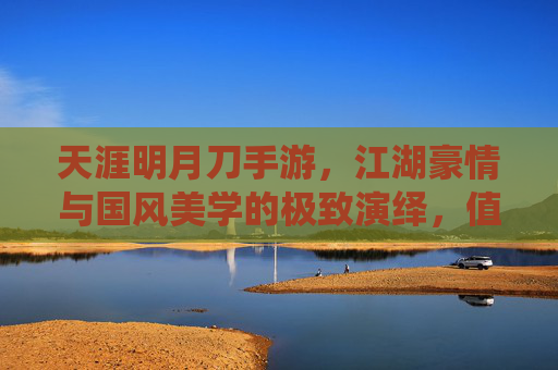天涯明月刀手游，江湖豪情与国风美学的极致演绎，值得入手的武侠手游推荐，天涯明月刀手游，江湖豪情与国风美学，值得入手的武侠手游推荐