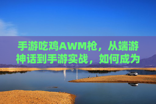 手游吃鸡AWM枪,从端游神话到手游实战,如何成为远距离制胜的神枪手,手游吃鸡AWM实战,从端游神话到远距离制胜的神枪手进阶指南