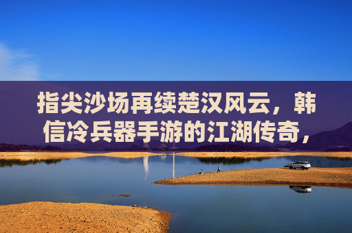 指尖沙场再续楚汉风云，韩信冷兵器手游的江湖传奇，指尖沙场再续楚汉风云，韩信冷兵器手游的江湖传奇