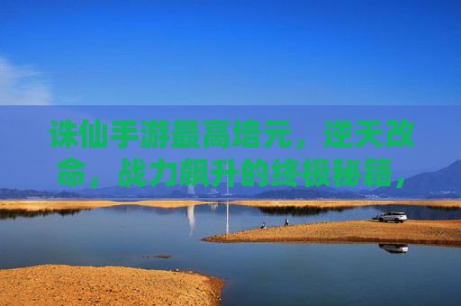诛仙手游最高培元，逆天改命，战力飙升的终极秘籍，诛仙手游最高培元，逆天改命，战力飙升的终极秘籍
