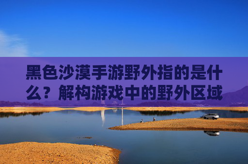 黑色沙漠手游野外指的是什么？解构游戏中的野外区域与核心玩法，黑色沙漠手游野外区域解析，解构游戏核心玩法中的野外定义与机制