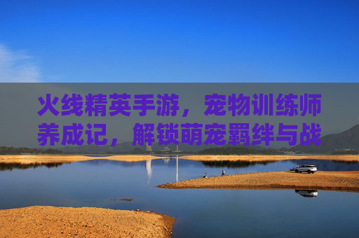 火线精英手游,宠物训练师养成记,解锁萌宠羁绊与战斗新体验,火线精英手游,宠物训练师养成记,解锁萌宠羁绊新战斗体验