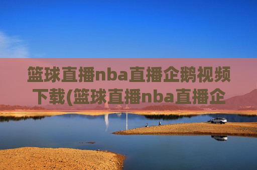 篮球直播nba直播企鹅视频下载(篮球直播nba直播企鹅视频下载安装)