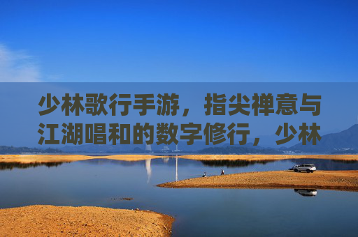少林歌行手游，指尖禅意与江湖唱和的数字修行，少林歌行手游，指尖禅意与江湖唱和的数字修行