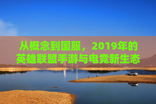 从概念到国服，2019年的英雄联盟手游与电竞新生态的开端，2019年英雄联盟手游，从概念到国服，电竞新生态的开端