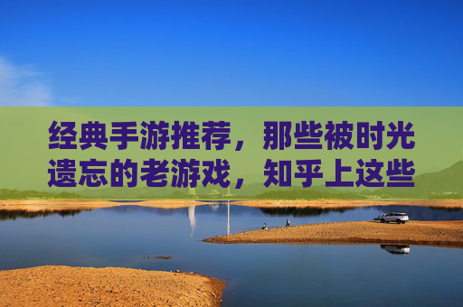 经典手游推荐,那些被时光遗忘的老游戏,知乎上这些怀旧玩家都在重玩!经典手游推荐,那些被时光遗忘的老游戏,知乎怀旧玩家都在重玩!