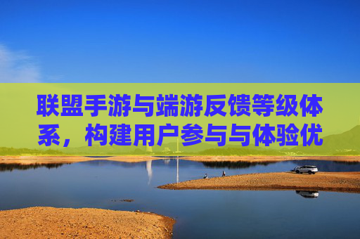 联盟手游与端游反馈等级体系,构建用户参与与体验优化的双轨机制,联盟手游与端游反馈等级体系,构建用户参与与体验优化的双轨机制