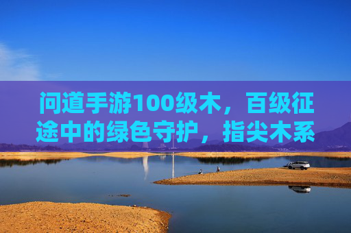 问道手游100级木，百级征途中的绿色守护，指尖木系神韵的绽放，问道100级木，百级征途的绿色守护，指尖木系神韵的绽放