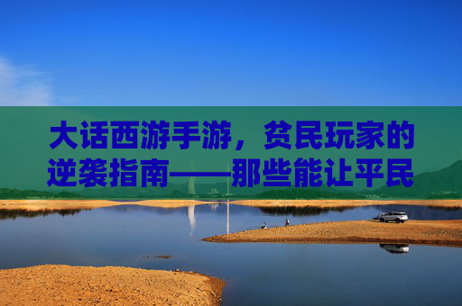 大话西游手游,贫民玩家的逆袭指南——那些能让平民玩家也能玩转的实用玩法与角色选择,大话西游手游,贫民玩家的逆袭指南——实用玩法与角色选择全解析