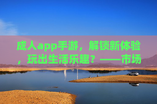 成人app手游,解锁新体验,玩出生活乐趣?——市场趋势与用户洞察,成人app手游,解锁新体验,玩出生活乐趣?——市场趋势与用户洞察