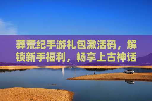 莽荒纪手游礼包激活码，解锁新手福利，畅享上古神话冒险！莽荒纪手游礼包激活码，解锁新手福利，畅享上古神话冒险！