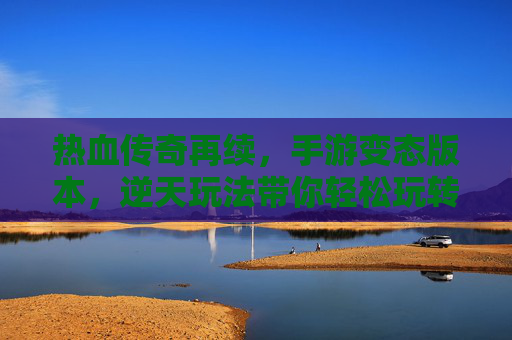 热血传奇再续,手游变态版本,逆天玩法带你轻松玩转经典,热血传奇再续,变态版本+逆天玩法,轻松玩转经典