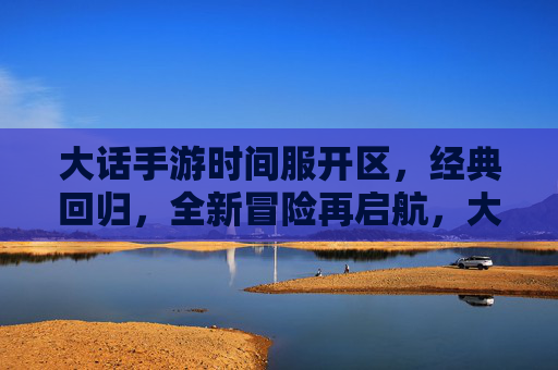 大话手游时间服开区,经典回归,全新冒险再启航,大话手游时间服开区,经典回归,全新冒险再启航