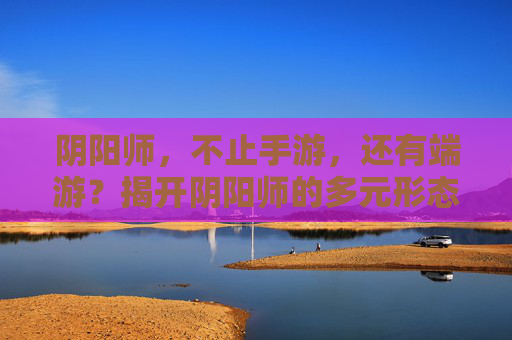 阴阳师，不止手游，还有端游？揭开阴阳师的多元形态与平台发展，阴阳师，不止手游，还有端游？揭开阴阳师的多元形态与平台发展