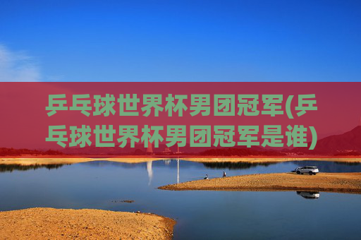 乒乓球世界杯男团冠军(乒乓球世界杯男团冠军是谁)