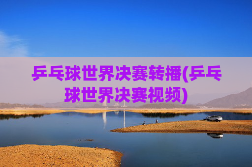乒乓球世界决赛转播(乒乓球世界决赛视频)