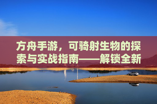 方舟手游，可骑射生物的探索与实战指南——解锁全新狩猎体验，方舟手游可骑射生物的探索与实战指南——解锁全新狩猎体验