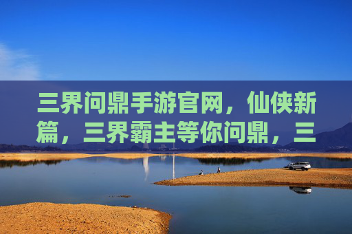 三界问鼎手游官网，仙侠新篇，三界霸主等你问鼎，三界问鼎手游，仙侠新篇，三界霸主等你问鼎