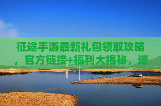 征途手游最新礼包领取攻略，官方链接+福利大揭秘，速领专属奖励不迷路！征途手游最新礼包领取攻略，官方链接+福利大揭秘，速领专属奖励不迷路！